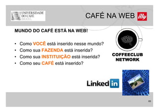 CAFÉ NA WEB
MUNDO DO CAFÉ ESTÁ NA WEB!

•   Como VOCÊ está inserido nesse mundo?
•   Como sua FAZENDA está inserida?
                                           COFFEECLUB
•   Como sua INSTITUIÇÃO está inserida?
                                            NETWORK
•   Como seu CAFÉ está inserido?




                                                        65
 