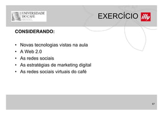 EXERCÍCIO
CONSIDERANDO:

•   Novas tecnologias vistas na aula
•   A Web 2.0
•   As redes sociais
•   As estratégias de marketing digital
•   As d
    A redes sociais virtuais d café
                 i i i t i do fé




                                                      67
 