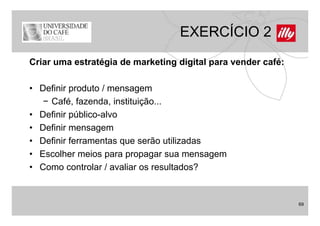 EXERCÍCIO 2
Criar uma estratégia de marketing digital para vender café:

• Definir produto / mensagem
   − Café, fazenda, instituição...
• Definir público alvo
          público-alvo
• Definir mensagem
• D fi i f
  Definir ferramentas que serão utilizadas
                   t          ã tili d
• Escolher meios para propagar sua mensagem
• C
  Como controlar / avaliar os resultados?
              t l      li          lt d ?


                                                              69
 