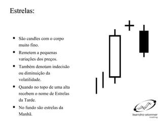 Estrelas:


    São candles com o corpo
     muito fino.
    Remetem a pequenas
     variações dos preços.
    Também denotam indecisão
     ou diminuição da
     volatilidade.
    Quando no topo de uma alta
     recebem o nome de Estrelas
     da Tarde.
    No fundo são estrelas da
     Manhã.
 