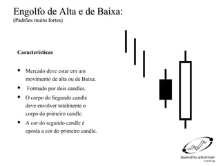 Engolfo de Alta e de Baixa:
(Padrões muito fortes)




 Características


    Mercado deve estar em um
     movimento de alta ou de Baixa.
     Formado por dois candles.
    O corpo do Segundo candle
     deve envolver totalmente o
     corpo do primeiro candle.
    A cor do segundo candle é
     oposta a cor do primeiro candle.
 