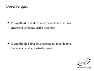 Observe que:


   O engolfo de alta deve ocorrer no fundo de uma
    tendência de baixa, senão despreze.



   O engolfo de baixa deve ocorrer no topo de uma
    tendência de alta, senão despreze.
 