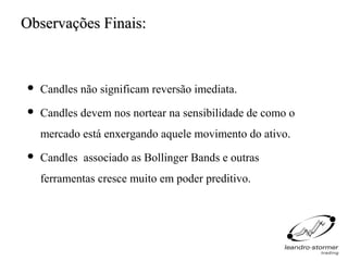 Observações Finais:



   Candles não significam reversão imediata.
   Candles devem nos nortear na sensibilidade de como o
    mercado está enxergando aquele movimento do ativo.
   Candles associado as Bollinger Bands e outras
    ferramentas cresce muito em poder preditivo.
 