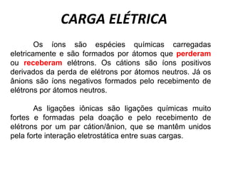 CARGA ELÉTRICA
Os íons são espécies químicas carregadas
eletricamente e são formados por átomos que perderam
ou receberam elétrons. Os cátions são íons positivos
derivados da perda de elétrons por átomos neutros. Já os
ânions são íons negativos formados pelo recebimento de
elétrons por átomos neutros.
As ligações iônicas são ligações químicas muito
fortes e formadas pela doação e pelo recebimento de
elétrons por um par cátion/ânion, que se mantêm unidos
pela forte interação eletrostática entre suas cargas.
 