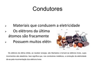 Condutores
 Materiais que conduzem a eletricidade
 Os elétrons da última camada dos seus
átomos são fracamente ligados ao núcleo;
 Possuem muitos elétrons livres
Os elétrons da última órbita, ao receber energia, são libertados e tornam-se elétrons livres, cujos
movimentos são aleatórios. Isso significa que, nos condutores metálicos, a condução da eletricidade
dá-se pela movimentação dos elétrons livres
 
