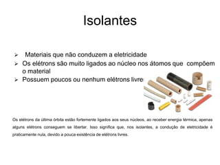 Isolantes
 Materiais que não conduzem a eletricidade
 Os elétrons são muito ligados ao núcleo nos átomos que compõem
o material
 Possuem poucos ou nenhum elétrons livres.
Os elétrons da última órbita estão fortemente ligados aos seus núcleos, ao receber energia térmica, apenas
alguns elétrons conseguem se libertar. Isso significa que, nos isolantes, a condução de eletricidade é
praticamente nula, devido a pouca existência de elétrons livres.
 
