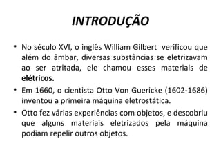 INTRODUÇÃO
• No século XVI, o inglês William Gilbert verificou que
além do âmbar, diversas substâncias se eletrizavam
ao ser atritada, ele chamou esses materiais de
elétricos.
• Em 1660, o cientista Otto Von Guericke (1602-1686)
inventou a primeira máquina eletrostática.
• Otto fez várias experiências com objetos, e descobriu
que alguns materiais eletrizados pela máquina
podiam repelir outros objetos.
 