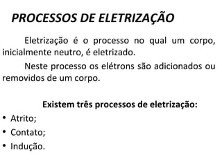 PROCESSOS DE ELETRIZAÇÃO
Eletrização é o processo no qual um corpo,
inicialmente neutro, é eletrizado.
Neste processo os elétrons são adicionados ou
removidos de um corpo.
Existem três processos de eletrização:
• Atrito;
• Contato;
• Indução.
 