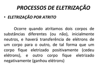 PROCESSOS DE ELETRIZAÇÃO
• ELETRIZAÇÃO POR ATRITO
Ocorre quando atritamos dois corpos de
substâncias diferentes (ou não), inicialmente
neutros, e haverá transferência de elétrons de
um corpo para o outro, de tal forma que um
corpo fique eletrizado positivamente (cedeu
elétrons), e outro corpo fique eletrizado
negativamente (ganhou elétrons)
 