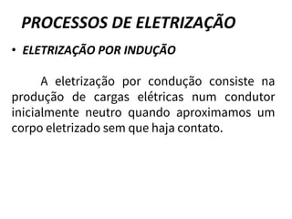 PROCESSOS DE ELETRIZAÇÃO
• ELETRIZAÇÃO POR INDUÇÃO
A eletrização por condução consiste na
produção de cargas elétricas num condutor
inicialmente neutro quando aproximamos um
corpo eletrizado sem que haja contato.
 