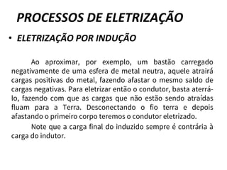 PROCESSOS DE ELETRIZAÇÃO
• ELETRIZAÇÃO POR INDUÇÃO
Ao aproximar, por exemplo, um bastão carregado
negativamente de uma esfera de metal neutra, aquele atrairá
cargas positivas do metal, fazendo afastar o mesmo saldo de
cargas negativas. Para eletrizar então o condutor, basta aterrá-
lo, fazendo com que as cargas que não estão sendo atraídas
fluam para a Terra. Desconectando o fio terra e depois
afastando o primeiro corpo teremos o condutor eletrizado.
Note que a carga final do induzido sempre é contrária à
carga do indutor.
 