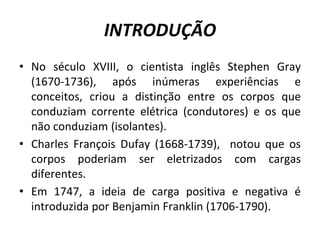 INTRODUÇÃO
• No século XVIII, o cientista inglês Stephen Gray
(1670-1736), após inúmeras experiências e
conceitos, criou a distinção entre os corpos que
conduziam corrente elétrica (condutores) e os que
não conduziam (isolantes).
• Charles François Dufay (1668-1739), notou que os
corpos poderiam ser eletrizados com cargas
diferentes.
• Em 1747, a ideia de carga positiva e negativa é
introduzida por Benjamin Franklin (1706-1790).
 