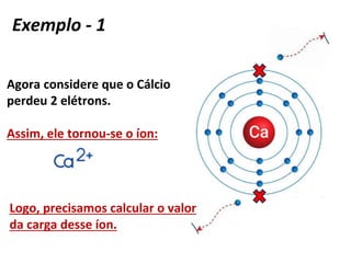 Agora considere que o Cálcio
perdeu 2 elétrons.
Assim, ele tornou-se o íon:
Logo, precisamos calcular o valor
da carga desse íon.
Exemplo - 1
 