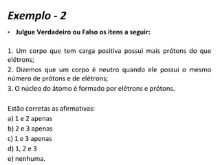 • Julgue Verdadeiro ou Falso os itens a seguir:
1. Um corpo que tem carga positiva possui mais prótons do que
elétrons;
2. Dizemos que um corpo é neutro quando ele possui o mesmo
número de prótons e de elétrons;
3. O núcleo do átomo é formado por elétrons e prótons.
Estão corretas as afirmativas:
a) 1 e 2 apenas
b) 2 e 3 apenas
c) 1 e 3 apenas
d) 1, 2 e 3
e) nenhuma.
Exemplo - 2
 