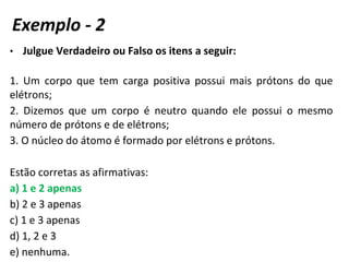• Julgue Verdadeiro ou Falso os itens a seguir:
1. Um corpo que tem carga positiva possui mais prótons do que
elétrons;
2. Dizemos que um corpo é neutro quando ele possui o mesmo
número de prótons e de elétrons;
3. O núcleo do átomo é formado por elétrons e prótons.
Estão corretas as afirmativas:
a) 1 e 2 apenas
b) 2 e 3 apenas
c) 1 e 3 apenas
d) 1, 2 e 3
e) nenhuma.
Exemplo - 2
 