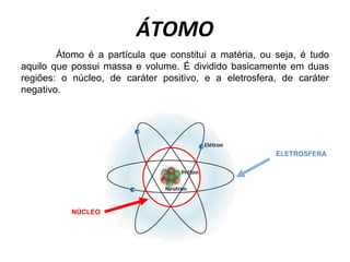 ÁTOMO
NÚCLEO
Átomo é a partícula que constitui a matéria, ou seja, é tudo
aquilo que possui massa e volume. É dividido basicamente em duas
regiões: o núcleo, de caráter positivo, e a eletrosfera, de caráter
negativo.
ELETROSFERA
 