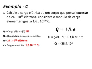 ❑ Calcule a carga elétrica de um corpo que possui excesso
de 24 . 1012 elétrons. Considere o módulo da carga
elementar igual a 1,6 . 10-19 C.
Q = Carga elétrica (C) ???
N = Quantidade de carga elementar.
N = 24 . 1012 elétrons
e = Carga elementar (1,6.10 - 19 C)
Q = (-24 . 1012) .1,6.10 - 19
Q = -38,4.10-7
Exemplo - 4
 