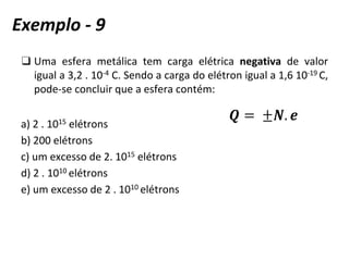 ❑ Uma esfera metálica tem carga elétrica negativa de valor
igual a 3,2 . 10-4 C. Sendo a carga do elétron igual a 1,6 10-19 C,
pode-se concluir que a esfera contém:
a) 2 . 1015 elétrons
b) 200 elétrons
c) um excesso de 2. 1015 elétrons
d) 2 . 1010 elétrons
e) um excesso de 2 . 1010 elétrons
Exemplo - 9
 