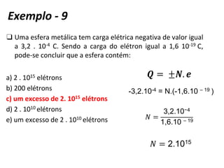 ❑ Uma esfera metálica tem carga elétrica negativa de valor igual
a 3,2 . 10-4 C. Sendo a carga do elétron igual a 1,6 10-19 C,
pode-se concluir que a esfera contém:
a) 2 . 1015 elétrons
b) 200 elétrons
c) um excesso de 2. 1015 elétrons
d) 2 . 1010 elétrons
e) um excesso de 2 . 1010 elétrons
-3,2.10-4 = N.(-1,6.10 – 19
𝑁 =
3,2.10−4
1,6.10 – 19
𝑁 = 2.1015
(
Exemplo - 9
 