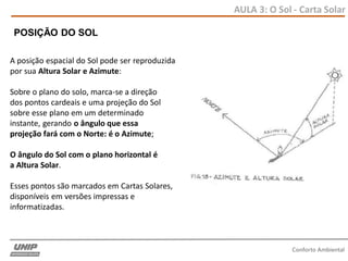 AULA 3: O Sol - Carta Solar
Conforto Ambiental
A posição espacial do Sol pode ser reproduzida
por sua Altura Solar e Azimute:
Sobre o plano do solo, marca-se a direção
dos pontos cardeais e uma projeção do Sol
sobre esse plano em um determinado
instante, gerando o ângulo que essa
projeção fará com o Norte: é o Azimute;
O ângulo do Sol com o plano horizontal é
a Altura Solar.
Esses pontos são marcados em Cartas Solares,
disponíveis em versões impressas e
informatizadas.
POSIÇÃO DO SOL
 