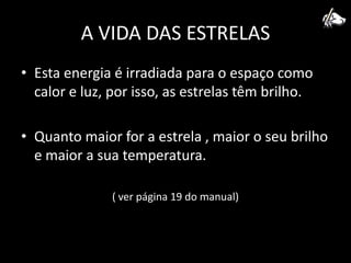 A VIDA DAS ESTRELASEsta energia é irradiada para o espaço como calor e luz, por isso, as estrelas têm brilho.Quanto maior for a estrela , maior o seu brilho e maior a sua temperatura.( ver página 19 do manual)