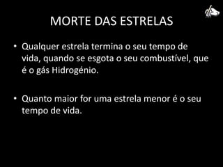 MORTE DAS ESTRELASQualquer estrela termina o seu tempo de vida, quando se esgota o seu combustível, que é o gás Hidrogénio.Quanto maior for uma estrela menor é o seu tempo de vida.
