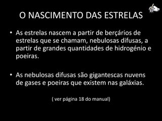 O NASCIMENTO DAS ESTRELASAs estrelas nascem a partir de berçários de estrelas que se chamam, nebulosas difusas, a partir de grandes quantidades de hidrogénio e poeiras.As nebulosas difusas são gigantescas nuvens de gases e poeiras que existem nas galáxias.( ver página 18 do manual)