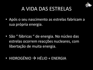 A VIDA DAS ESTRELASApós o seu nascimento as estrelas fabricam a sua própria energia.São “ fábricas “ de energia. No núcleo das estrelas ocorrem reacções nucleares, com libertação de muita energia.HIDROGÉNIO  HÉLIO + ENERGIA