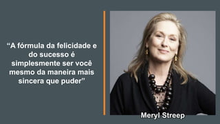 “A fórmula da felicidade e
do sucesso é
simplesmente ser você
mesmo da maneira mais
sincera que puder”
Meryl Streep
 