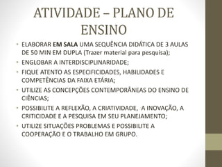 ATIVIDADE – PLANO DE
ENSINO
• ELABORAR EM SALA UMA SEQUÊNCIA DIDÁTICA DE 3 AULAS
DE 50 MIN EM DUPLA (Trazer material para pesquisa);
• ENGLOBAR A INTERDISCIPLINARIDADE;
• FIQUE ATENTO AS ESPECIFICIDADES, HABILIDADES E
COMPETÊNCIAS DA FAIXA ETÁRIA;
• UTILIZE AS CONCEPÇÕES CONTEMPORÂNEAS DO ENSINO DE
CIÊNCIAS;
• POSSIBILITE A REFLEXÃO, A CRIATIVIDADE, A INOVAÇÃO, A
CRITICIDADE E A PESQUISA EM SEU PLANEJAMENTO;
• UTILIZE SITUAÇÕES PROBLEMAS E POSSIBILITE A
COOPERAÇÃO E O TRABALHO EM GRUPO.
 