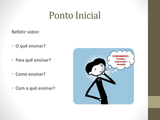 Ponto Inicial
Refletir sobre:
• O quê ensinar?
• Para quê ensinar?
• Como ensinar?
• Com o quê ensinar?
 