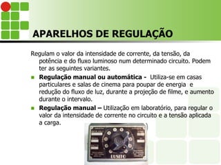 APARELHOS DE REGULAÇÃO
Regulam o valor da intensidade de corrente, da tensão, da
potência e do fluxo luminoso num determinado circuito. Podem
ter as seguintes variantes.
 Regulação manual ou automática - Utiliza-se em casas
particulares e salas de cinema para poupar de energia e
redução do fluxo de luz, durante a projeção de filme, e aumento
durante o intervalo.
 Regulação manual – Utilização em laboratório, para regular o
valor da intensidade de corrente no circuito e a tensão aplicada
a carga.
 