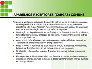 APARELHOS RECEPTORES (CARGAS) COMUNS
Para que se verifique a existência de corrente elétrica ou, se preferirmos, consumo
de energia elétrica, é preciso que a instalação disponha de equipamentos
receptores, isto é, que “peçam” fornecimento de energia à rede. Os receptores
comuns a uma instalação elétrica típica são os seguintes:
 Iluminação – Lâmpadas de incandescência (ou de filamento/resistência elétrica),
lâmpadas fluorescentes, lâmpadas de halogênio. Transformam energia elétrica
em energia luminosa.
 Aquecimento – Irradiadores, ferros de engomar, fogões elétricos, torradeiras.
Transformam energia elétrica em energia calorífera;
 Força – motriz – Máquinas de lavar (roupa e louça), aspiradores, ventiladores,
batedeiras. Transformam energia elétrica em energia mecânica.
 Sinalização – Campainha, buzinas. Transformam energia elétrica em energia
sonora.
 Eletroquímicos – Pilhas e acumuladores. Durante a carga transformam energia
elétrica em energia química e durante a descarga transformam energia química
em energia elétrica.
 