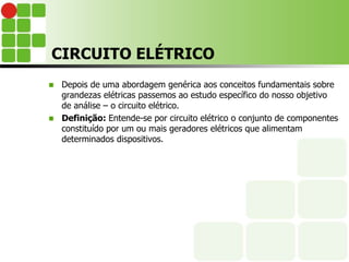 CIRCUITO ELÉTRICO
 Depois de uma abordagem genérica aos conceitos fundamentais sobre
grandezas elétricas passemos ao estudo específico do nosso objetivo
de análise – o circuito elétrico.
 Definição: Entende-se por circuito elétrico o conjunto de componentes
constituído por um ou mais geradores elétricos que alimentam
determinados dispositivos.
 