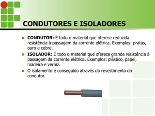 CONDUTORES E ISOLADORES
 CONDUTOR: É todo o material que oferece reduzida
resistência à passagem da corrente elétrica. Exemplos: pratas,
ouro e cobre.
 ISOLADOR: É todo o material que oferece grande resistência à
passagem da corrente elétrica. Exemplos: plástico, papel,
madeira e verniz.
 O isolamento é conseguido através do revestimento do
condutor.
 