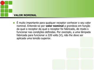 VALOR NOMINAL
 É muito importante para qualquer receptor conhecer o seu valor
nominal. Entende-se por valor nominal a grandeza em função
da qual o receptor da qual o receptor foi fabricado, de modo s
funcionar nas condições definidas. Por exemplo, a uma lâmpada
fabricada para funcionar a 220 volts (V), não lhe deve ser
aplicada uma tensão superior.
 