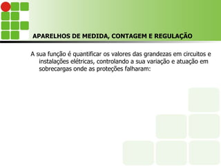 APARELHOS DE MEDIDA, CONTAGEM E REGULAÇÃO
A sua função é quantificar os valores das grandezas em circuitos e
instalações elétricas, controlando a sua variação e atuação em
sobrecargas onde as proteções falharam:
 