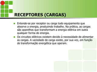 RECEPTORES (CARGAS)
 Entende-se por receptor ou carga todo equipamento que
absorve a energia, produzindo trabalho. Na prática, as cargas
são aparelhos que transformam a energia elétrica em outra
qualquer forma de energia.
 Os circuitos elétricos existem devido à necessidade de alimentar
as cargas. A variedade de carga existe, por sua vez, em função
de transformação energética que operam.
 