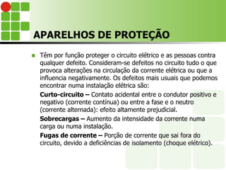 APARELHOS DE PROTEÇÃO
 Têm por função proteger o circuito elétrico e as pessoas contra
qualquer defeito. Consideram-se defeitos no circuito tudo o que
provoca alterações na circulação da corrente elétrica ou que a
influencia negativamente. Os defeitos mais usuais que podemos
encontrar numa instalação elétrica são:
Curto-circuito – Contato acidental entre o condutor positivo e
negativo (corrente contínua) ou entre a fase e o neutro
(corrente alternada): efeito altamente prejudicial.
Sobrecargas – Aumento da intensidade da corrente numa
carga ou numa instalação.
Fugas de corrente – Porção de corrente que sai fora do
circuito, devido a deficiências de isolamento (choque elétrico).
 