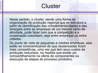 Cluster Neste sentido, o  cluster , sendo uma forma de organização de produção regional que se estrutura a partir da identificação das complementaridades e das sinergias entre as empresas de um mesmo ramo de atividade, pode fazer com que a competição e a cooperação coexistam, seja entre empresas ou entre cidades. Do ponto de vista de pequenas e médias empresas, elas estão se conscientizando de que clusterizadas ficam mais competitivas, uma vez que tem seus custos de produção reduzidos, na medida que existe um compartilhamento na oferta de componentes ou execução de etapas do processo produtivo. 