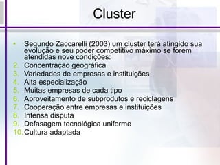 Cluster Segundo Zaccarelli (2003) um cluster terá atingido sua evolução e seu poder competitivo máximo se forem atendidas nove condições: Concentração geográfica Variedades de empresas e instituições Alta especialização Muitas empresas de cada tipo Aproveitamento de subprodutos e reciclagens Cooperação entre empresas e instituições Intensa disputa Defasagem tecnológica uniforme Cultura adaptada 