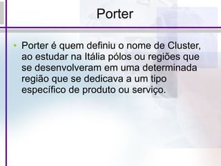 Porter Porter é quem definiu o nome de Cluster, ao estudar na Itália pólos ou regiões que se desenvolveram em uma determinada região que se dedicava a um tipo específico de produto ou serviço. 