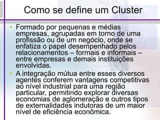 Como se define um Cluster Formado por pequenas e médias empresas, agrupadas em torno de uma profissão ou de um negócio, onde se enfatiza o papel desempenhado pelos relacionamentos – formais e informais – entre empresas e demais instituições envolvidas. A integração mútua entre esses diversos agentes conferem vantagens competitivas ao nível industrial para uma região particular, permitindo explorar diversas economias de aglomeração e outros tipos de externalidades indutoras de um maior nível de eficiência econômica. 