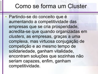 Como se forma um Cluster Partindo-se do conceito que é aumentando a competitividade das empresas que se cria prosperidade, acredita-se que quando organizadas em  clusters , as empresas, graças a uma complexa, mas virtuosa conjugação de competição e ao mesmo tempo de solidariedade, ganham vitalidade, encontram soluções que sozinhas não seriam capazes, enfim, ganham competitividade.  