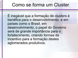 Como se forma um Cluster É inegável que a formação de clusters é benéfica para o desenvolvimento, e em países como o Brasil, em desenvolvimento, o papel do Governo será de grande importância para o fortalecimento, criando formas de incentivo para a formação destes aglomerados produtivos. 