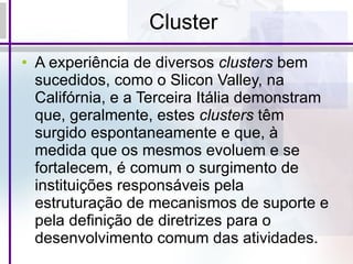 Cluster A experiência de diversos  clusters  bem sucedidos, como o Slicon Valley, na Califórnia, e a Terceira Itália demonstram que, geralmente, estes  clusters  têm surgido espontaneamente e que, à medida que os mesmos evoluem e se fortalecem, é comum o surgimento de instituições responsáveis pela estruturação de mecanismos de suporte e pela definição de diretrizes para o desenvolvimento comum das atividades.  