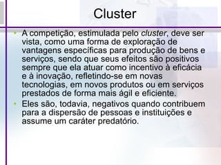 Cluster A competição, estimulada pelo  cluster , deve ser vista, como uma forma de exploração de vantagens específicas para produção de bens e serviços, sendo que seus efeitos são positivos sempre que ela atuar como incentivo à eficácia e à inovação, refletindo-se em novas tecnologias, em novos produtos ou em serviços prestados de forma mais ágil e eficiente.  Eles são, todavia, negativos quando contribuem para a dispersão de pessoas e instituições e assume um caráter predatório.  