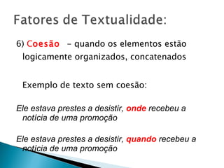 6)  C oesão  - quando os elementos estão logicamente organizados, concatenados Exemplo de texto sem coesão: Ele estava prestes a desistir,  onde   recebeu a notícia de uma promoção  Ele estava prestes a desistir,  quando  recebeu a notícia de uma promoção 
