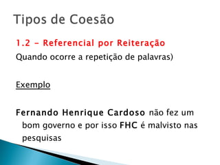 1.2 - Referencial por Reiteração  Quando ocorre a repetição de palavras) Exemplo Fernando Henrique Cardoso  não fez um bom governo e por isso  FHC  é malvisto nas pesquisas 