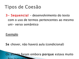 3- Sequencial  – desenvolvimento do texto com o uso de termos pertencentes ao mesmo uni- verso semântico Exemplo Se  chover, não haverá aula (condicional) Os alunos foram embora  porque  estava muito frio (casualidade) 